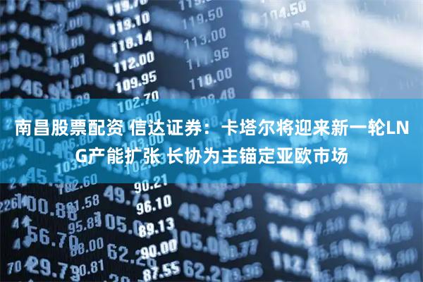 南昌股票配资 信达证券：卡塔尔将迎来新一轮LNG产能扩张 长协为主锚定亚欧市场