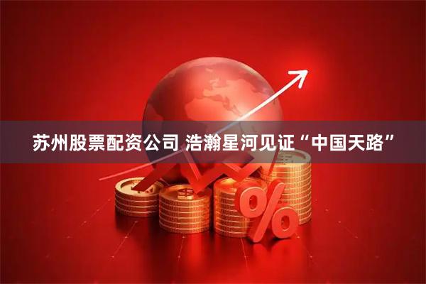 苏州股票配资公司 浩瀚星河见证“中国天路”