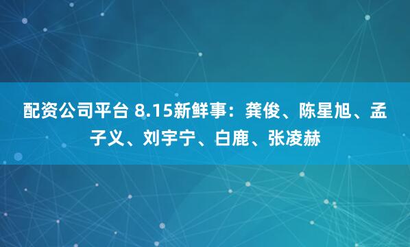 配资公司平台 8.15新鲜事：龚俊、陈星旭、孟子义、刘宇宁、白鹿、张凌赫