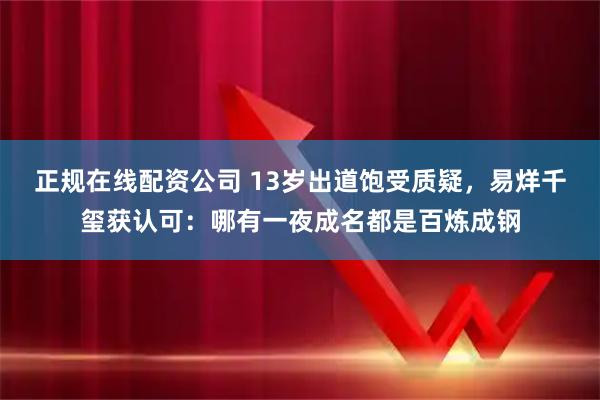 正规在线配资公司 13岁出道饱受质疑，易烊千玺获认可：哪有一夜成名都是百炼成钢
