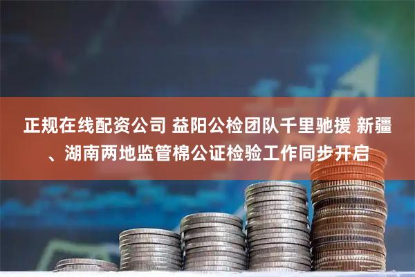 正规在线配资公司 益阳公检团队千里驰援 新疆、湖南两地监管棉公证检验工作同步开启
