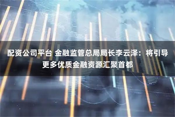 配资公司平台 金融监管总局局长李云泽：将引导更多优质金融资源汇聚首都