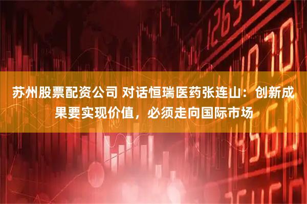 苏州股票配资公司 对话恒瑞医药张连山：创新成果要实现价值，必须走向国际市场