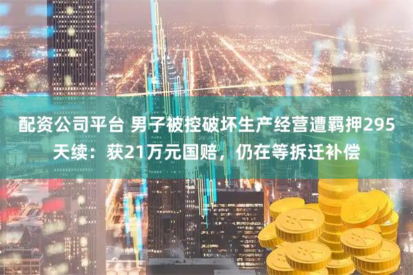 配资公司平台 男子被控破坏生产经营遭羁押295天续：获21万元国赔，仍在等拆迁补偿