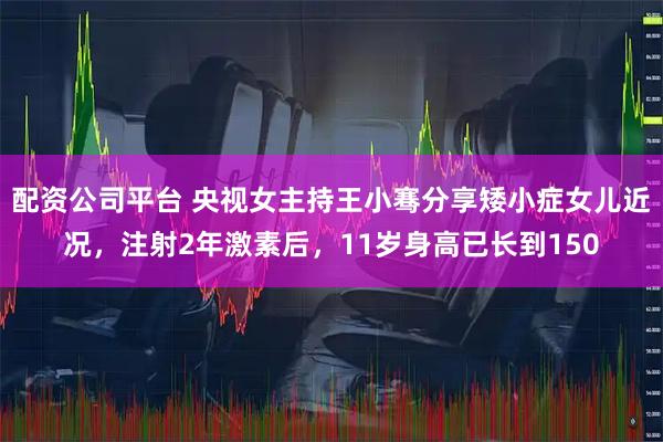 配资公司平台 央视女主持王小骞分享矮小症女儿近况，注射2年激素后，11岁身高已长到150