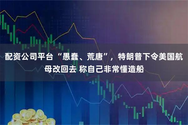 配资公司平台 “愚蠢、荒唐”，特朗普下令美国航母改回去 称自己非常懂造船