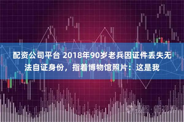 配资公司平台 2018年90岁老兵因证件丢失无法自证身份，指着博物馆照片：这是我