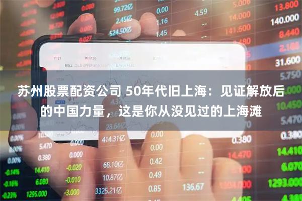 苏州股票配资公司 50年代旧上海：见证解放后的中国力量，这是你从没见过的上海滩