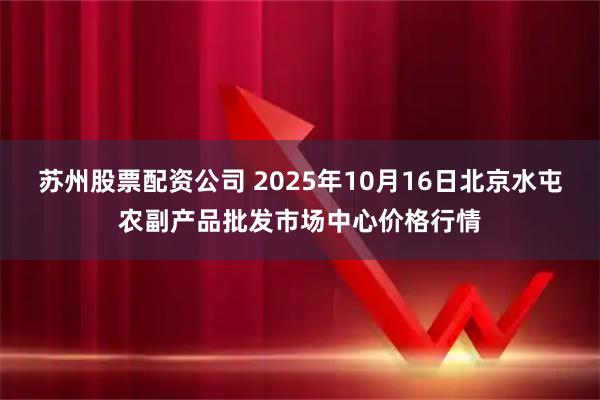 苏州股票配资公司 2025年10月16日北京水屯农副产品批发市场中心价格行情