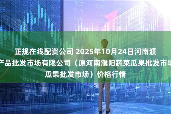 正规在线配资公司 2025年10月24日河南濮阳宏进农副产品批发市场有限公司（原河南濮阳蔬菜瓜果批发市场）价格行情