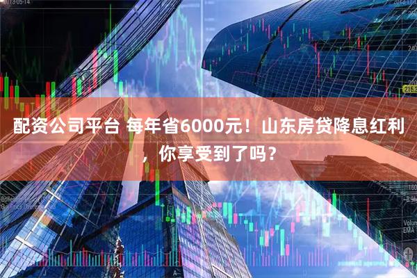 配资公司平台 每年省6000元！山东房贷降息红利，你享受到了吗？