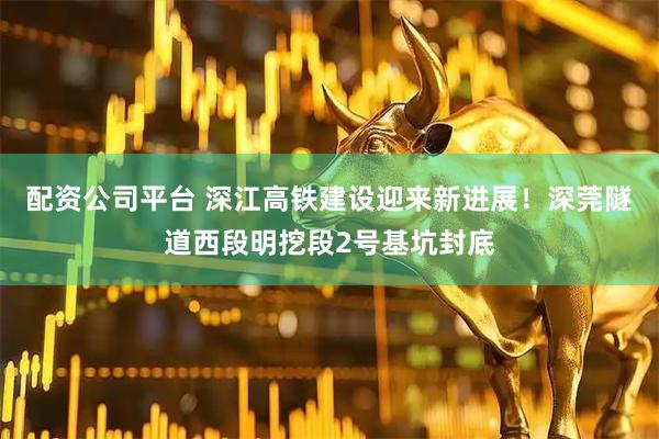 配资公司平台 深江高铁建设迎来新进展！深莞隧道西段明挖段2号基坑封底