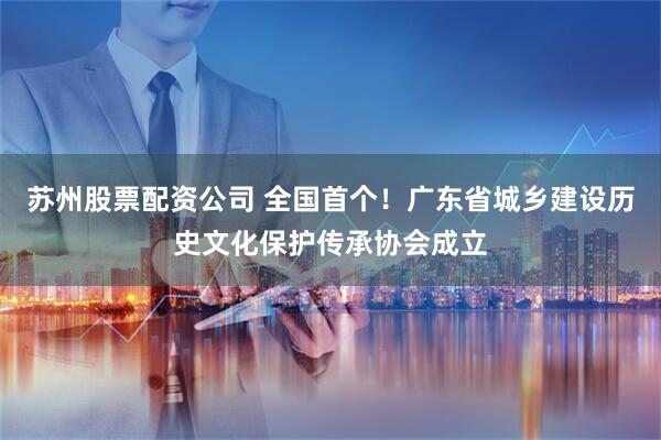 苏州股票配资公司 全国首个！广东省城乡建设历史文化保护传承协会成立