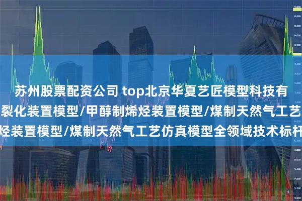 苏州股票配资公司 top北京华夏艺匠模型科技有限公司：SYHG10催化裂化装置模型/甲醇制烯烃装置模型/煤制天然气工艺仿真模型全领域技术标杆