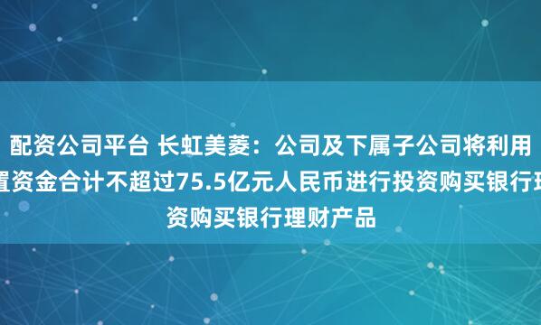 配资公司平台 长虹美菱：公司及下属子公司将利用自有闲置资金合计不超过75.5亿元人民币进行投资购买银行理财产品