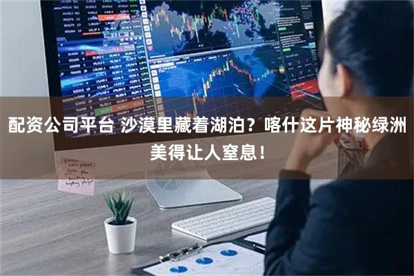 配资公司平台 沙漠里藏着湖泊？喀什这片神秘绿洲美得让人窒息！