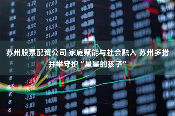 苏州股票配资公司 家庭赋能与社会融入 苏州多措并举守护“星星的孩子”