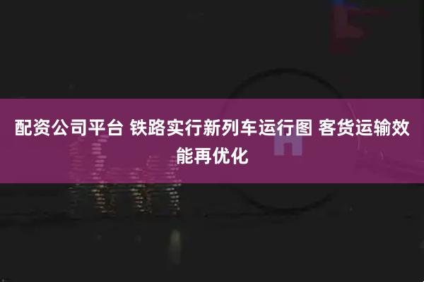 配资公司平台 铁路实行新列车运行图 客货运输效能再优化