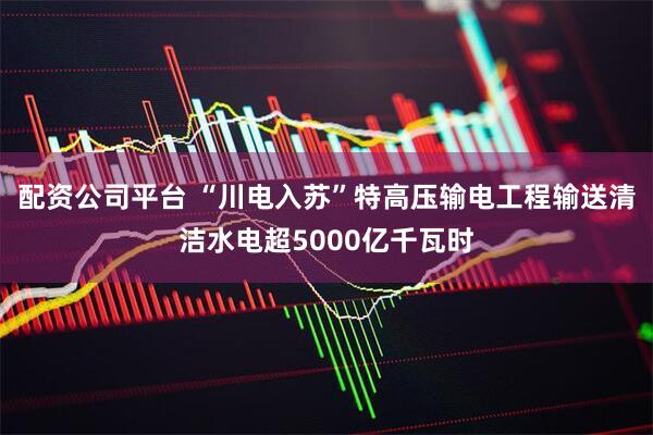 配资公司平台 “川电入苏”特高压输电工程输送清洁水电超5000亿千瓦时