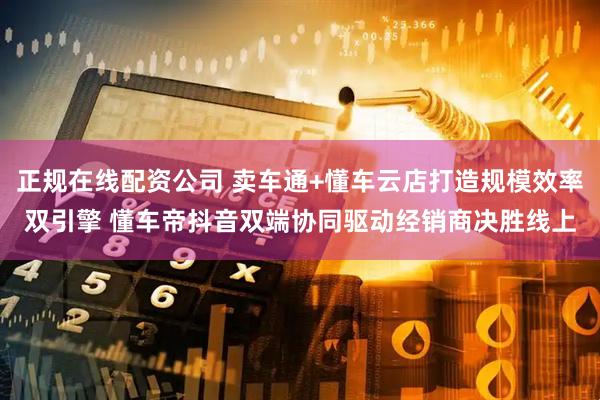 正规在线配资公司 卖车通+懂车云店打造规模效率双引擎 懂车帝抖音双端协同驱动经销商决胜线上