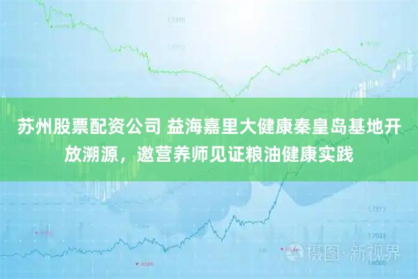 苏州股票配资公司 益海嘉里大健康秦皇岛基地开放溯源，邀营养师见证粮油健康实践