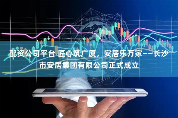 配资公司平台 匠心筑广厦，安居乐万家——长沙市安居集团有限公司正式成立