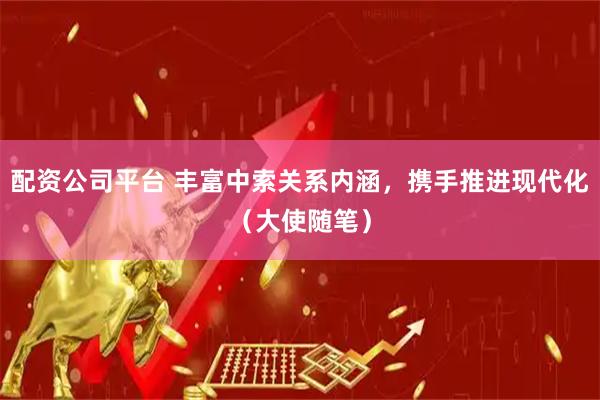 配资公司平台 丰富中索关系内涵，携手推进现代化（大使随笔）
