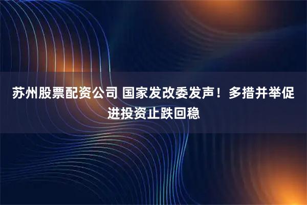 苏州股票配资公司 国家发改委发声！多措并举促进投资止跌回稳
