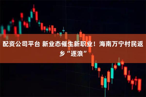 配资公司平台 新业态催生新职业！海南万宁村民返乡“逐浪”