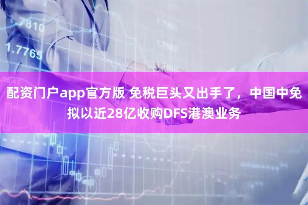 配资门户app官方版 免税巨头又出手了，中国中免拟以近28亿收购DFS港澳业务