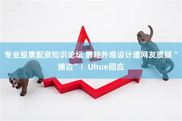 专业股票配资知识论坛 唇釉外观设计遭网友质疑“擦边”！Uhue回应