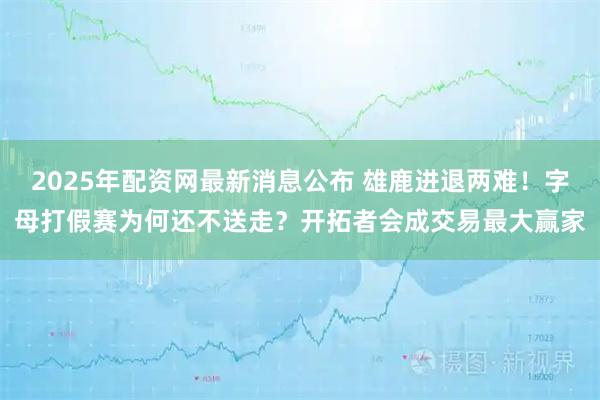 2025年配资网最新消息公布 雄鹿进退两难！字母打假赛为何还不送走？开拓者会成交易最大赢家