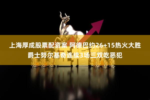 上海厚成股票配资案 阿德巴约26+15热火大胜爵士努尔基奇连续3场三双吃恶犯