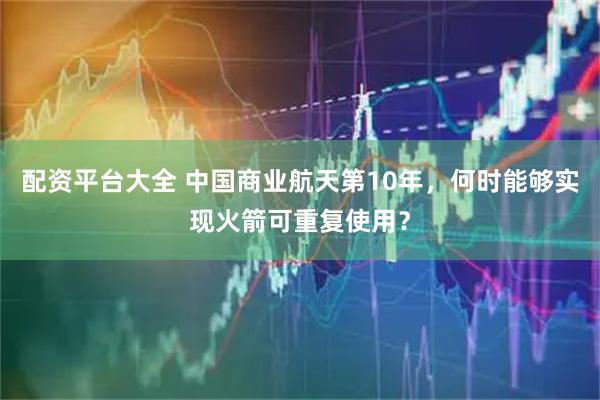 配资平台大全 中国商业航天第10年，何时能够实现火箭可重复使用？