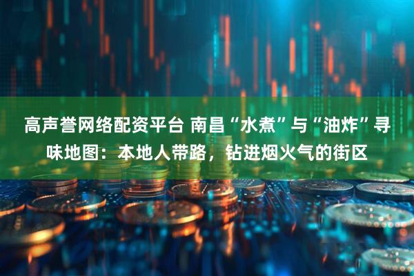 高声誉网络配资平台 南昌“水煮”与“油炸”寻味地图：本地人带路，钻进烟火气的街区