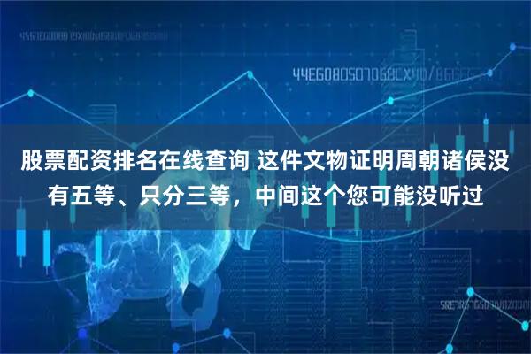 股票配资排名在线查询 这件文物证明周朝诸侯没有五等、只分三等，中间这个您可能没听过