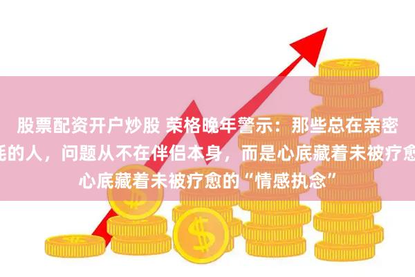 股票配资开户炒股 荣格晚年警示：那些总在亲密关系里反复内耗的人，问题从不在伴侣本身，而是心底藏着未被疗愈的“情感执念”