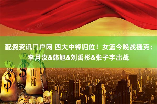 配资资讯门户网 四大中锋归位！女篮今晚战捷克：李月汝&韩旭&刘禹彤&张子宇出战