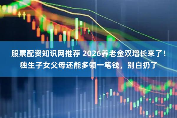 股票配资知识网推荐 2026养老金双增长来了！独生子女父母还能多领一笔钱，别白扔了