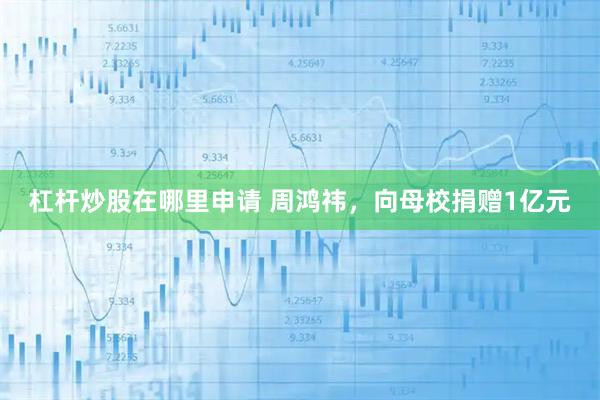 杠杆炒股在哪里申请 周鸿祎，向母校捐赠1亿元