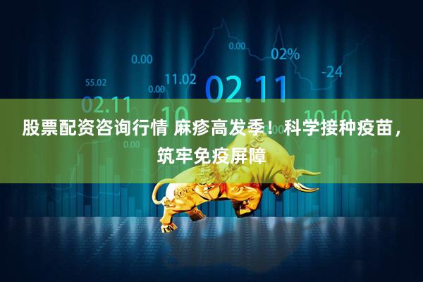 股票配资咨询行情 麻疹高发季！科学接种疫苗，筑牢免疫屏障