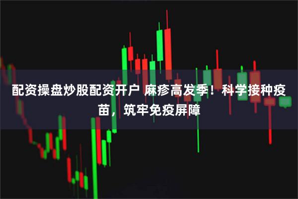配资操盘炒股配资开户 麻疹高发季！科学接种疫苗，筑牢免疫屏障