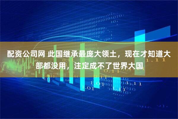 配资公司网 此国继承最庞大领土，现在才知道大部都没用，注定成不了世界大国