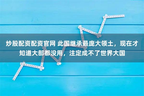 炒股配资配资官网 此国继承最庞大领土，现在才知道大部都没用，注定成不了世界大国