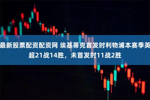 最新股票配资配资网 埃基蒂克首发时利物浦本赛季英超21战14胜，未首发时11战2胜