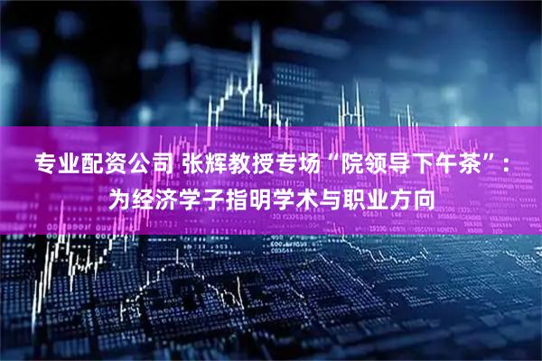 专业配资公司 张辉教授专场“院领导下午茶”：为经济学子指明学术与职业方向