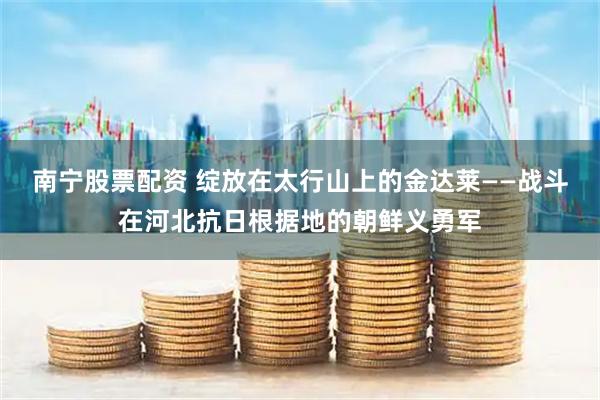 南宁股票配资 绽放在太行山上的金达莱——战斗在河北抗日根据地的朝鲜义勇军