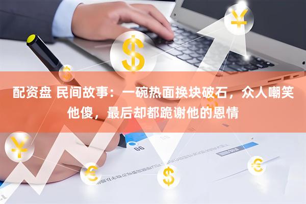 配资盘 民间故事：一碗热面换块破石，众人嘲笑他傻，最后却都跪谢他的恩情