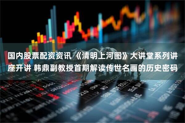 国内股票配资资讯 《清明上河图》大讲堂系列讲座开讲 韩鼎副教授首期解读传世名画的历史密码