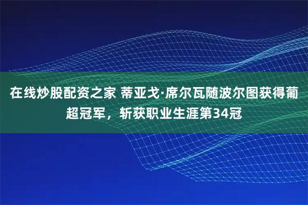 在线炒股配资之家 蒂亚戈·席尔瓦随波尔图获得葡超冠军，斩获职业生涯第34冠